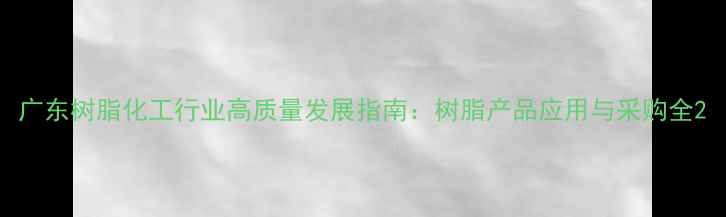 图片 广东树脂化工行业高质量发展指南：树脂产品应用与采购全2