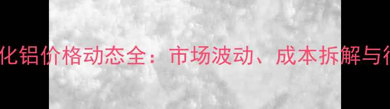 图片 度卓创氧化铝价格动态全：市场波动、成本拆解与行业趋势1