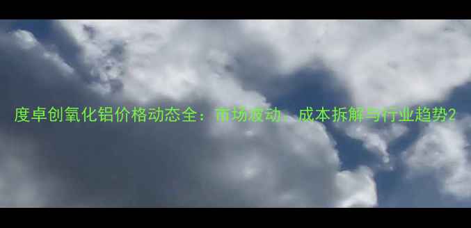图片 度卓创氧化铝价格动态全：市场波动、成本拆解与行业趋势2