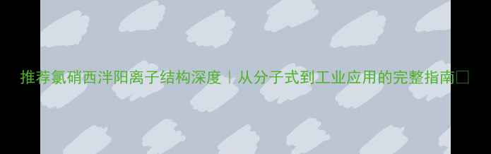 图片 推荐氯硝西泮阳离子结构深度｜从分子式到工业应用的完整指南✨