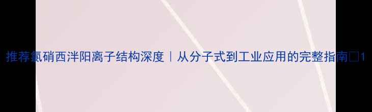 图片 推荐氯硝西泮阳离子结构深度｜从分子式到工业应用的完整指南✨1