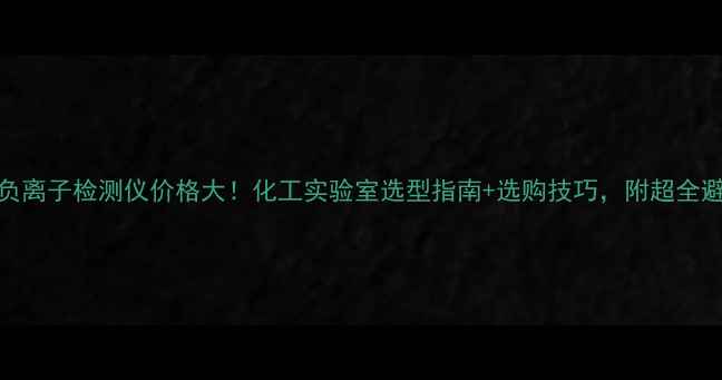 图片 日本正负离子检测仪价格大！化工实验室选型指南+选购技巧，附超全避坑攻略