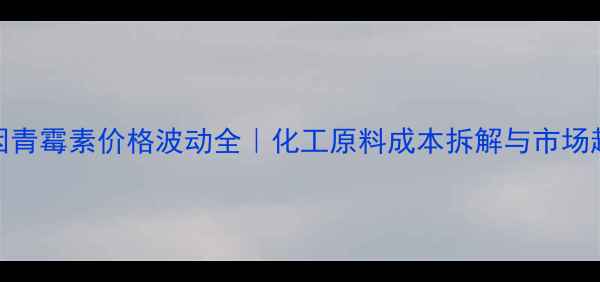 图片 普鲁卡因青霉素价格波动全｜化工原料成本拆解与市场趋势报告