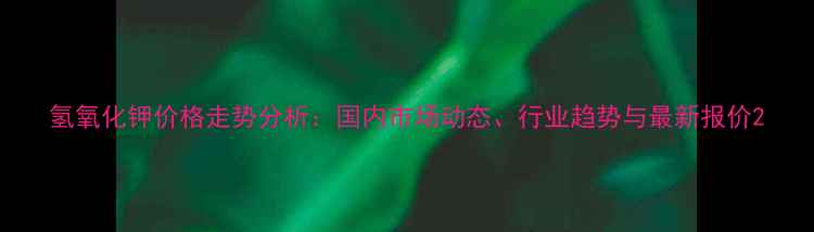 图片 氢氧化钾价格走势分析：国内市场动态、行业趋势与最新报价2