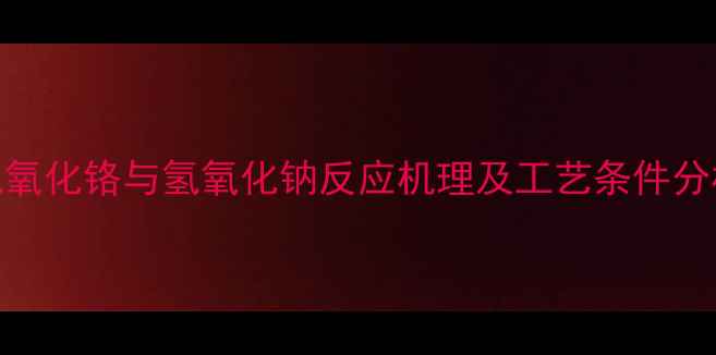 图片 氢氧化铬与氢氧化钠反应机理及工艺条件分析