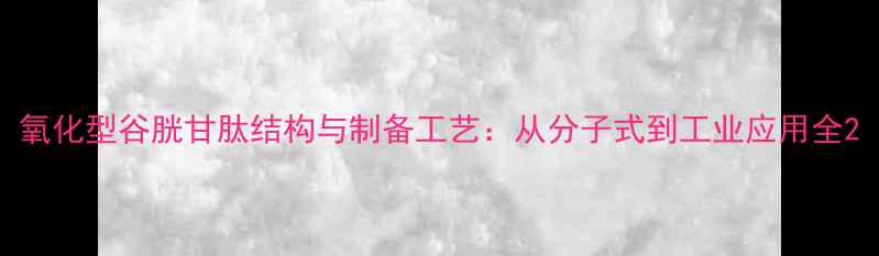 图片 氧化型谷胱甘肽结构与制备工艺：从分子式到工业应用全2