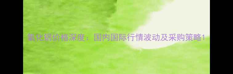 图片 氧化铝价格深度：国内国际行情波动及采购策略1