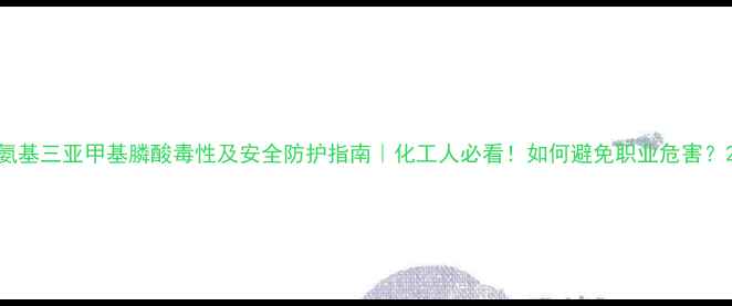 图片 氨基三亚甲基膦酸毒性及安全防护指南｜化工人必看！如何避免职业危害？2