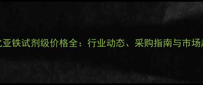 图片 氯化亚铁试剂级价格全：行业动态、采购指南与市场趋势