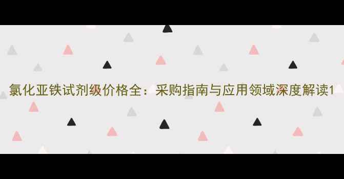 图片 氯化亚铁试剂级价格全：采购指南与应用领域深度解读1