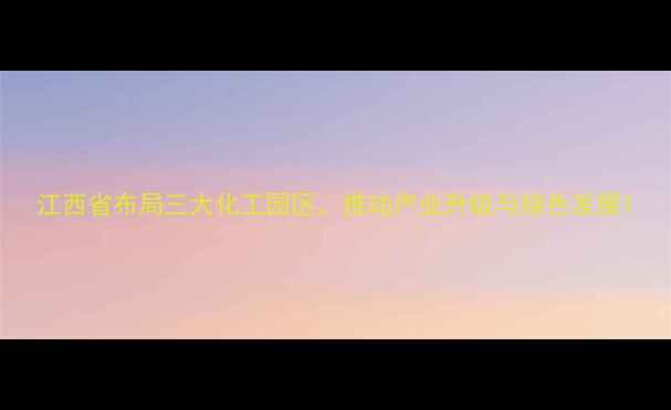 图片 江西省布局三大化工园区，推动产业升级与绿色发展1