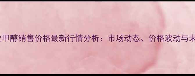 图片 河南工业甲醇销售价格最新行情分析：市场动态、价格波动与未来趋势1