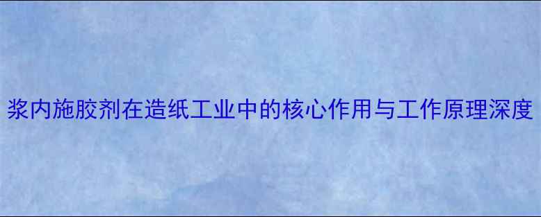 图片 浆内施胶剂在造纸工业中的核心作用与工作原理深度