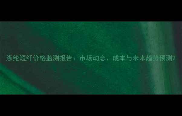图片 涤纶短纤价格监测报告：市场动态、成本与未来趋势预测2