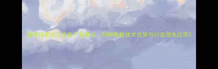 图片 淄博特瓷化工设备厂家直销：特种陶瓷技术优势与行业领先应用2