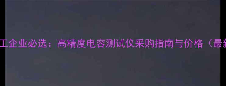 图片 深圳化工企业必选：高精度电容测试仪采购指南与价格（最新版）1