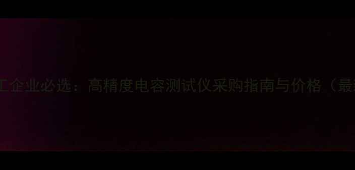 图片 深圳化工企业必选：高精度电容测试仪采购指南与价格（最新版）2