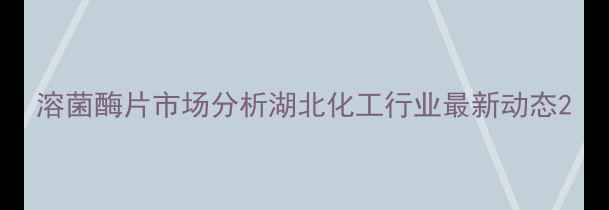 图片 溶菌酶片市场分析湖北化工行业最新动态2