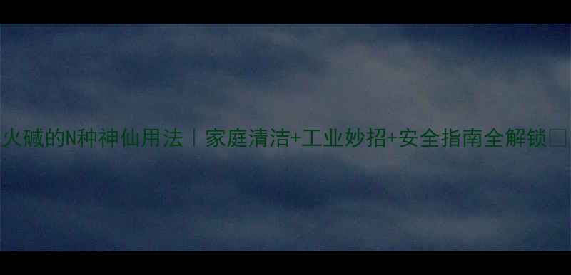 图片 火碱的N种神仙用法｜家庭清洁+工业妙招+安全指南全解锁🔥