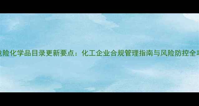 图片 版危险化学品目录更新要点：化工企业合规管理指南与风险防控全攻略
