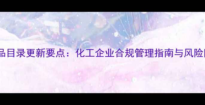 图片 版危险化学品目录更新要点：化工企业合规管理指南与风险防控全攻略1