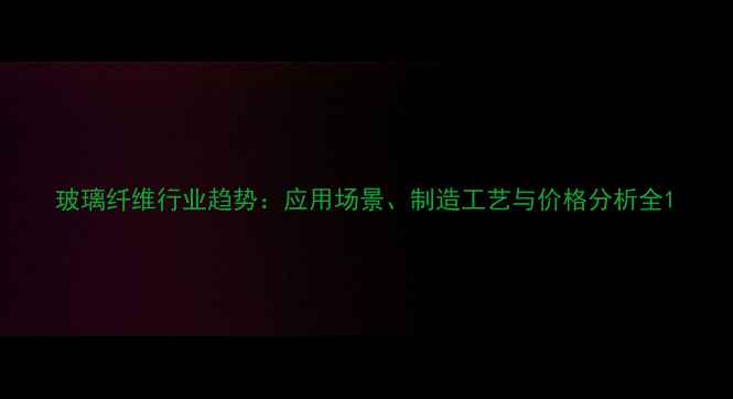 图片 玻璃纤维行业趋势：应用场景、制造工艺与价格分析全1