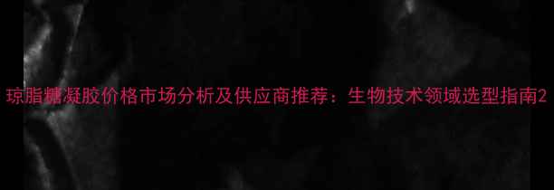 图片 琼脂糖凝胶价格市场分析及供应商推荐：生物技术领域选型指南2