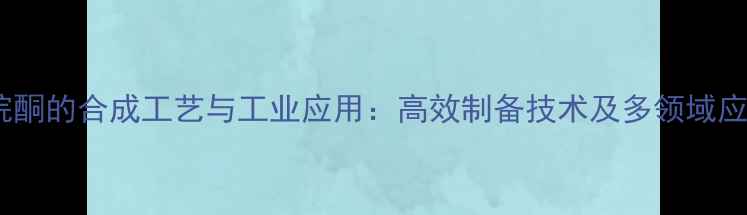 图片 甲基-2吡咯烷酮的合成工艺与工业应用：高效制备技术及多领域应用场景深度2