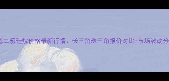 图片 甲基二氯硅烷价格最新行情：长三角珠三角报价对比+市场波动分析2