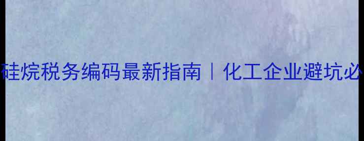 图片 甲基氯硅烷税务编码最新指南｜化工企业避坑必看！💡