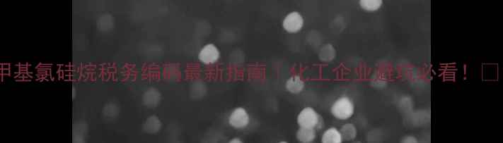 图片 甲基氯硅烷税务编码最新指南｜化工企业避坑必看！💡1