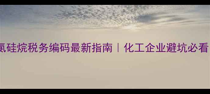 图片 甲基氯硅烷税务编码最新指南｜化工企业避坑必看！💡2