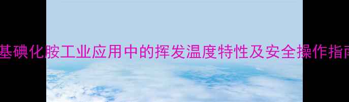 图片 甲基碘化胺工业应用中的挥发温度特性及安全操作指南2