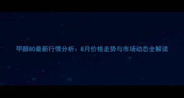 图片 甲醇80最新行情分析：8月价格走势与市场动态全解读