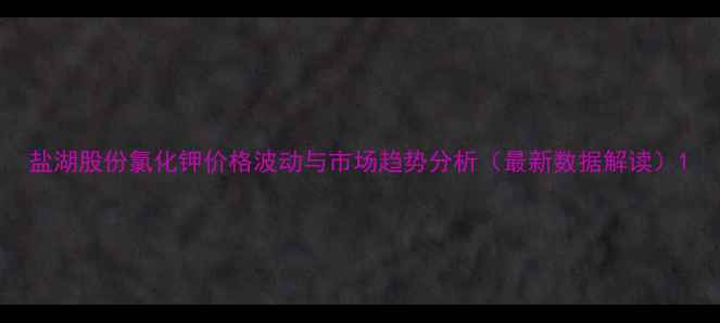 图片 盐湖股份氯化钾价格波动与市场趋势分析（最新数据解读）1