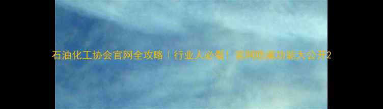 图片 石油化工协会官网全攻略｜行业人必看！官网隐藏功能大公开2