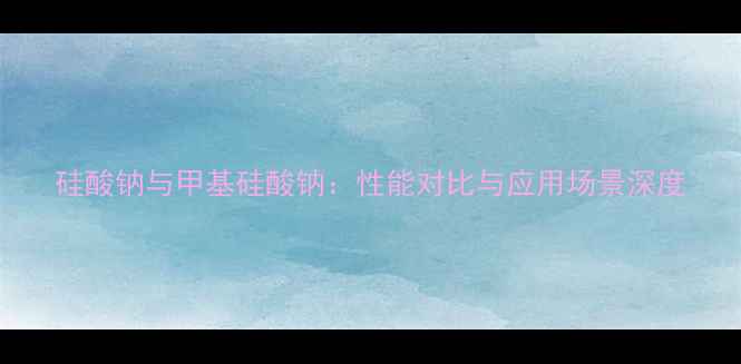 图片 硅酸钠与甲基硅酸钠：性能对比与应用场景深度