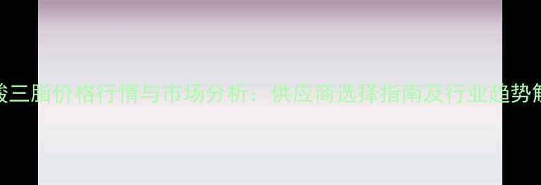 图片 磷酸三脂价格行情与市场分析：供应商选择指南及行业趋势解读