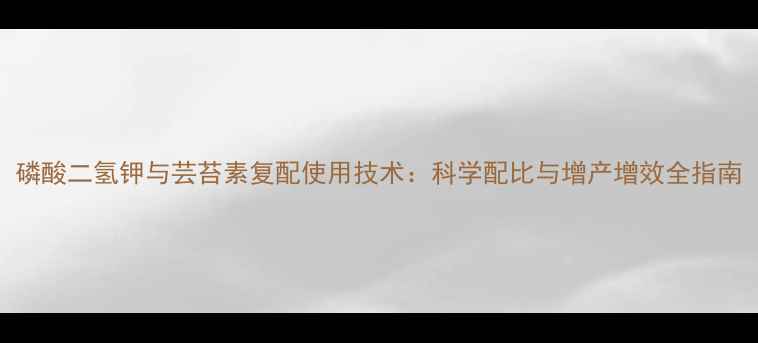 图片 磷酸二氢钾与芸苔素复配使用技术：科学配比与增产增效全指南