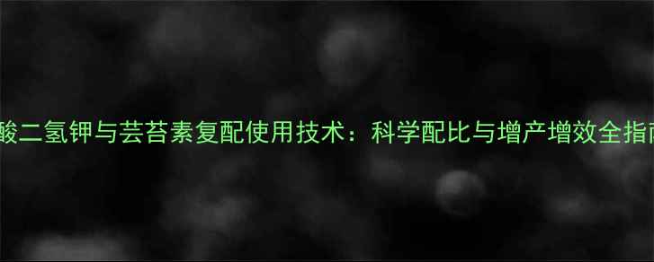 图片 磷酸二氢钾与芸苔素复配使用技术：科学配比与增产增效全指南1