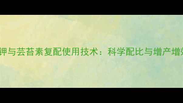 图片 磷酸二氢钾与芸苔素复配使用技术：科学配比与增产增效全指南2