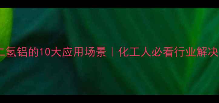 图片 磷酸二氢铝的10大应用场景｜化工人必看行业解决方案2