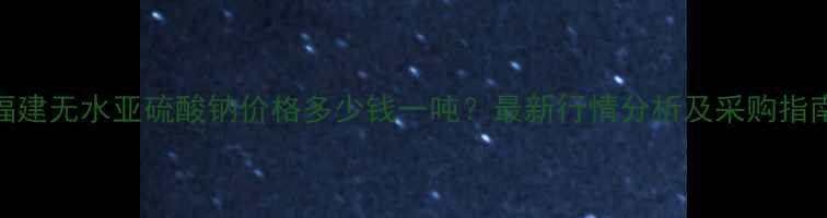 图片 福建无水亚硫酸钠价格多少钱一吨？最新行情分析及采购指南