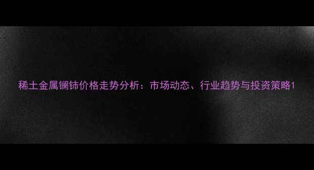 图片 稀土金属镧铈价格走势分析：市场动态、行业趋势与投资策略1