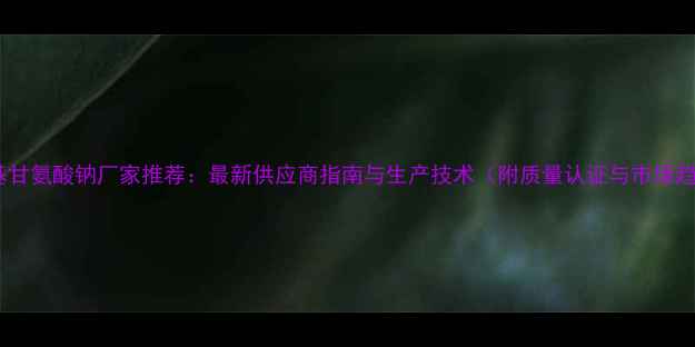图片 羟甲基甘氨酸钠厂家推荐：最新供应商指南与生产技术（附质量认证与市场趋势）2