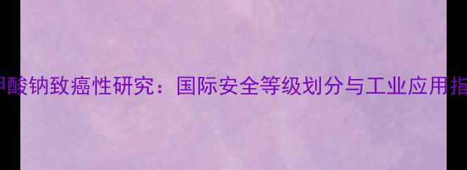 图片 苯甲酸钠致癌性研究：国际安全等级划分与工业应用指南1