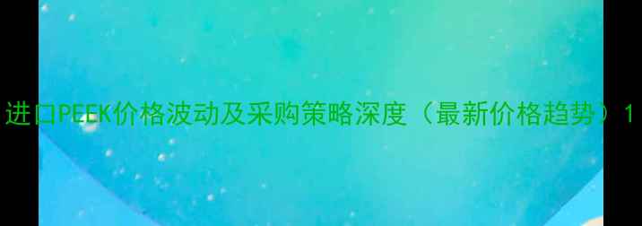 图片 进口PEEK价格波动及采购策略深度（最新价格趋势）1