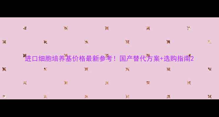 图片 进口细胞培养基价格最新参考！国产替代方案+选购指南2