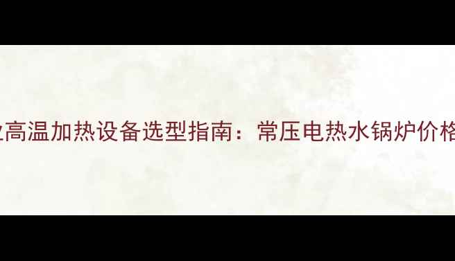 图片 邯郸化工行业高温加热设备选型指南：常压电热水锅炉价格及节能方案1
