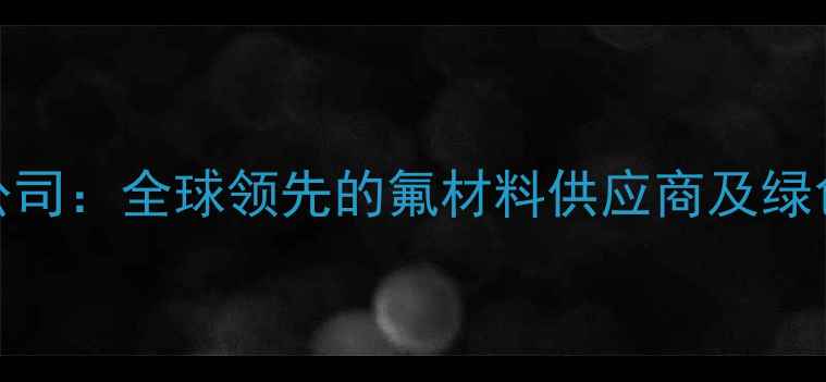 图片 阿科玛氟化工有限公司：全球领先的氟材料供应商及绿色化工解决方案专家